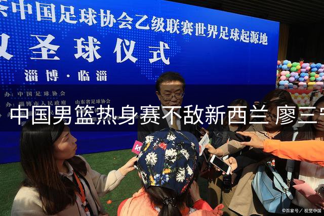 中国男篮热身赛不敌新西兰 廖三宁焦泊乔表现亮眼