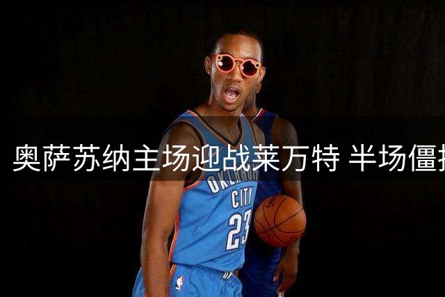 奥萨苏纳主场迎战莱万特 半场僵持或成胜负关键