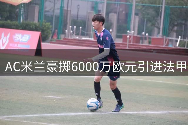 AC米兰豪掷6000万欧元引进法甲新星顶替莱奥
